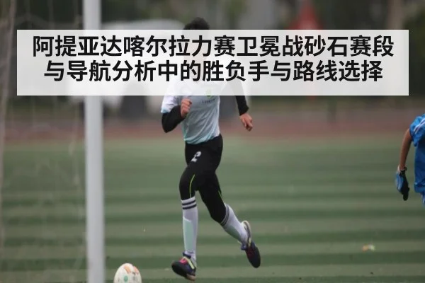 阿提亚达喀尔拉力赛卫冕战砂石赛段与导航分析中的胜负手与路线选择