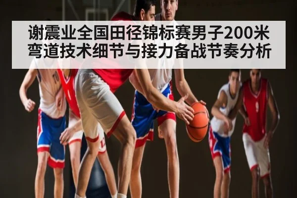 谢震业全国田径锦标赛男子200米弯道技术细节与接力备战节奏分析